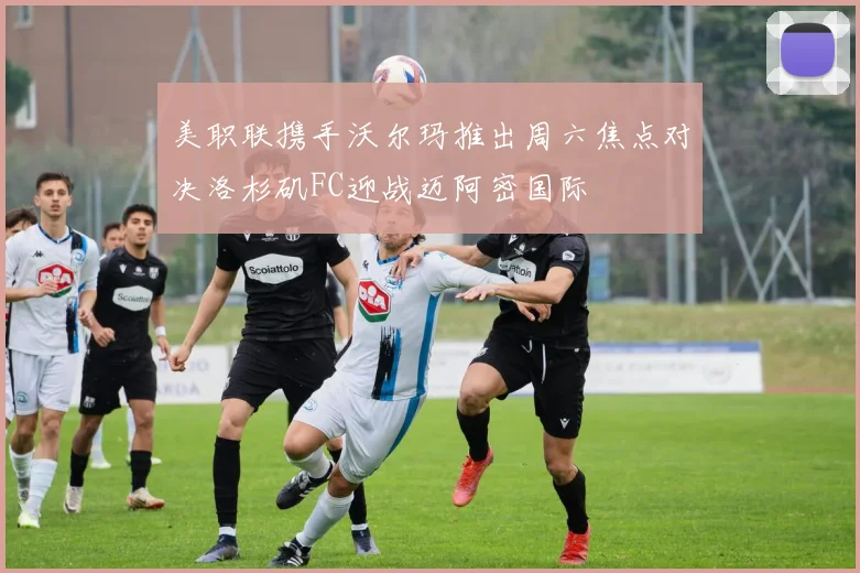 美职联携手沃尔玛推出周六焦点对决洛杉矶FC迎战迈阿密国际