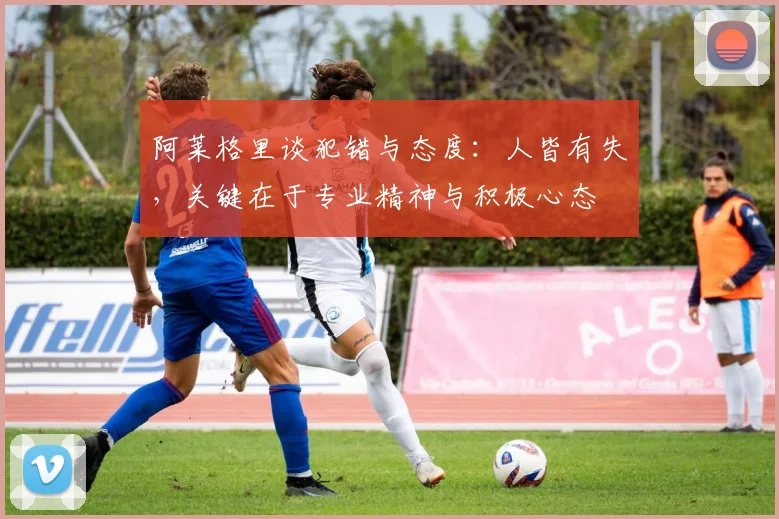 阿莱格里谈犯错与态度：人皆有失，关键在于专业精神与积极心态