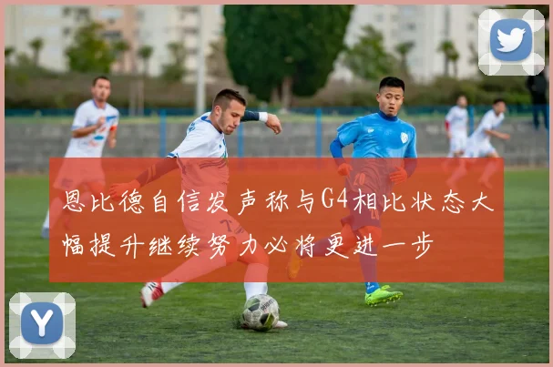 恩比德自信发声称与G4相比状态大幅提升继续努力必将更进一步