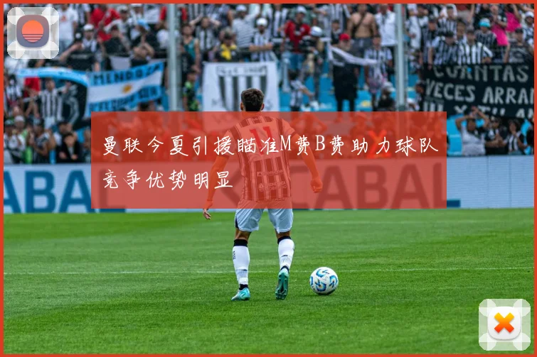 曼联今夏引援瞄准M费B费助力球队竞争优势明显