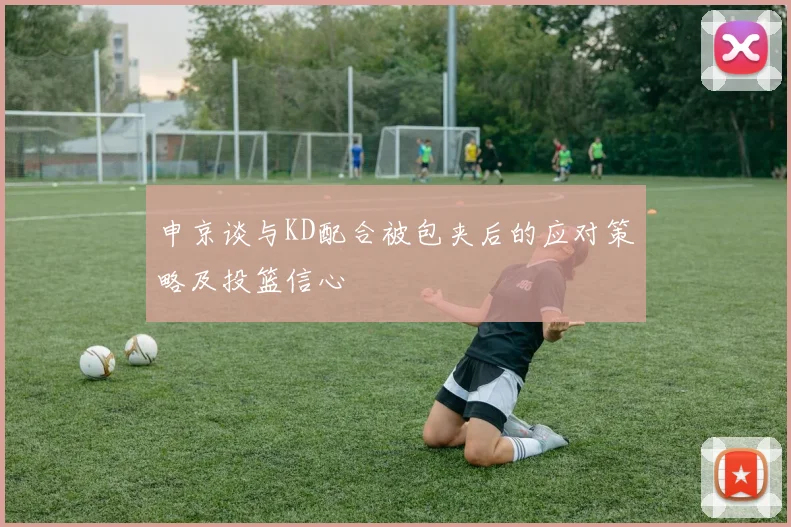 申京谈与KD配合被包夹后的应对策略及投篮信心