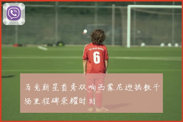 马竞新星首秀双响西蒙尼迎执教千场里程碑荣耀时刻