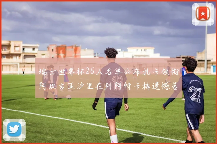 瑞士世界杯26人名单公布扎卡领衔阿坎吉亚沙里在列阿特卡梅遗憾落选