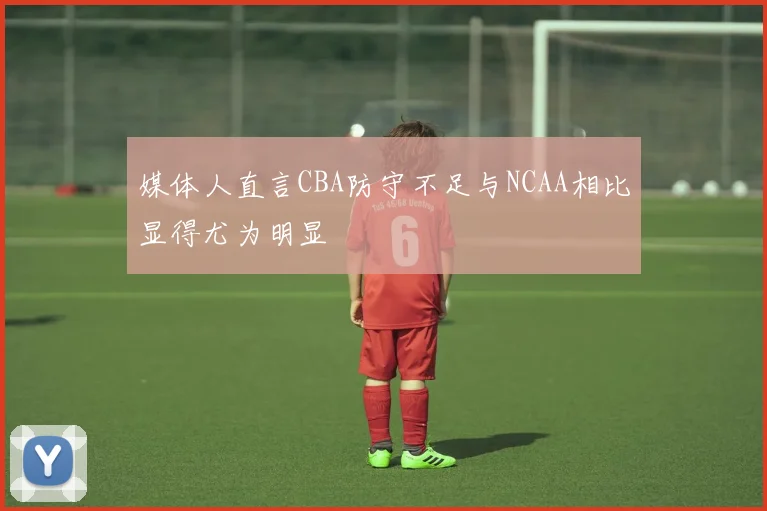 媒体人直言CBA防守不足与NCAA相比显得尤为明显