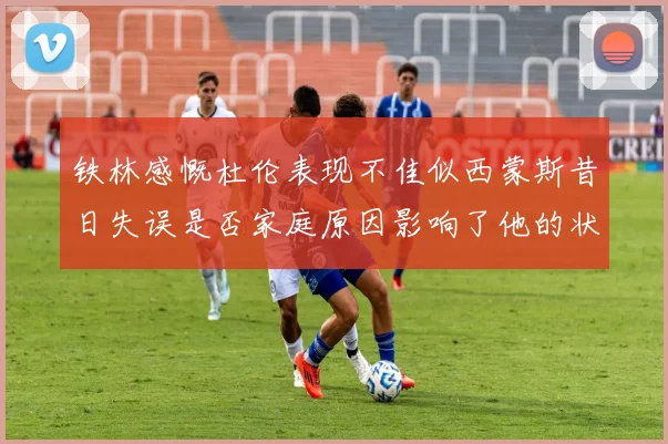 铁林感慨杜伦表现不佳似西蒙斯昔日失误是否家庭原因影响了他的状态