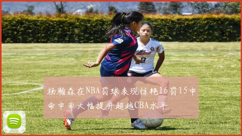 杨瀚森在NBA罚球表现惊艳16罚15中命中率大幅提升超越CBA水平