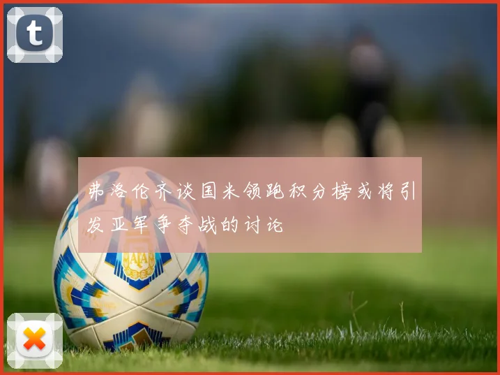 弗洛伦齐谈国米领跑积分榜或将引发亚军争夺战的讨论