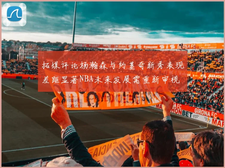 拓媒评论杨瀚森与约基奇新秀表现差距显著NBA未来发展需重新审视