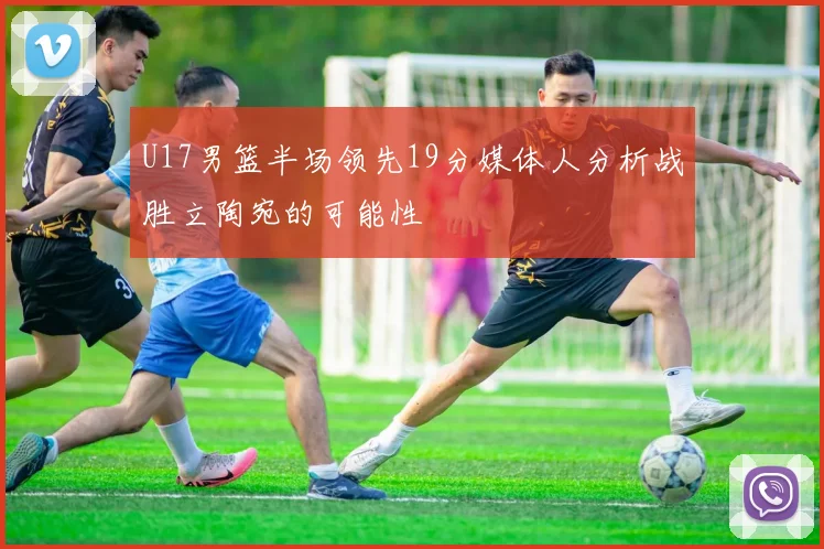 U17男篮半场领先19分媒体人分析战胜立陶宛的可能性