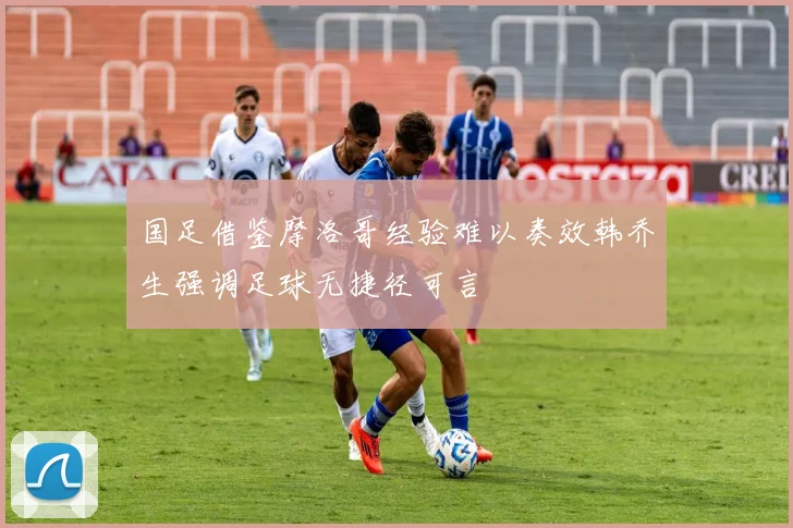 国足借鉴摩洛哥经验难以奏效韩乔生强调足球无捷径可言