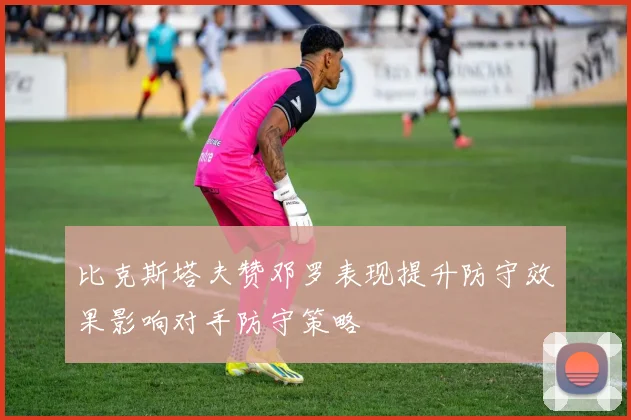 比克斯塔夫赞邓罗表现提升防守效果影响对手防守策略