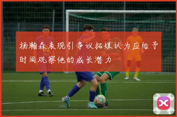 杨瀚森表现引争议拓媒认为应给予时间观察他的成长潜力