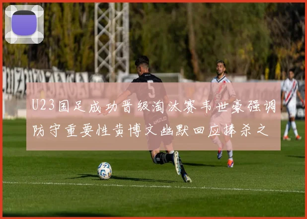 U23国足成功晋级淘汰赛韦世豪强调防守重要性黄博文幽默回应捧杀之说