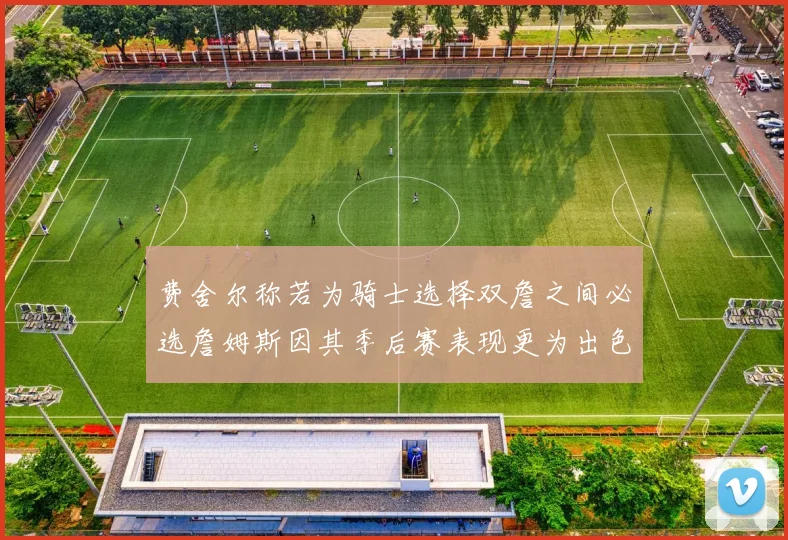 费舍尔称若为骑士选择双詹之间必选詹姆斯因其季后赛表现更为出色