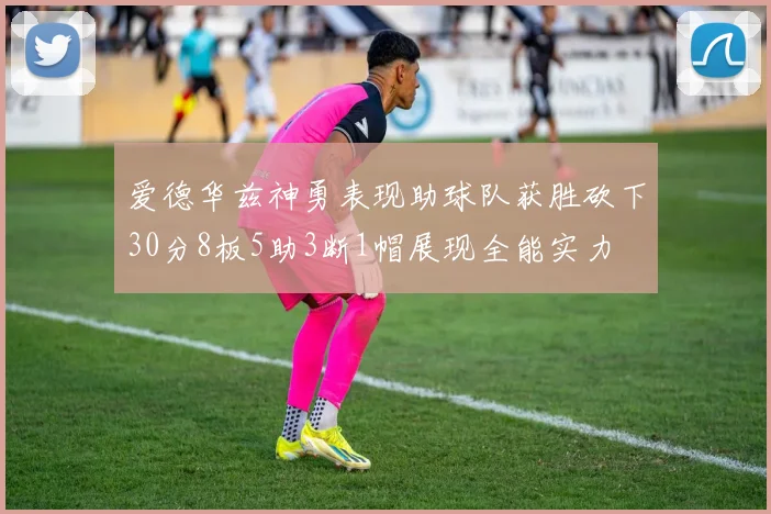 爱德华兹神勇表现助球队获胜砍下30分8板5助3断1帽展现全能实力