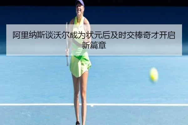 阿里纳斯谈沃尔成为状元后及时交棒奇才开启新篇章（kaiyun）